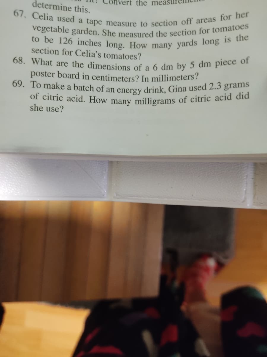 vegetable garden. She measured the section for tomatoes
to be 126 inches long. How many yards long is the
of citric acid. How many milligrams of citric acid did
determine this.
vert the meas
69. To make a batch of an energy drink, Gina used 2.3 grams
67. Celia used a tape measure to section off areas for her
68. What are the dimensions of a 6 dm by 5 dm piece of
section for Celia's tomatoes?
a
poster board in centimeters? In millimeters?
she use?
