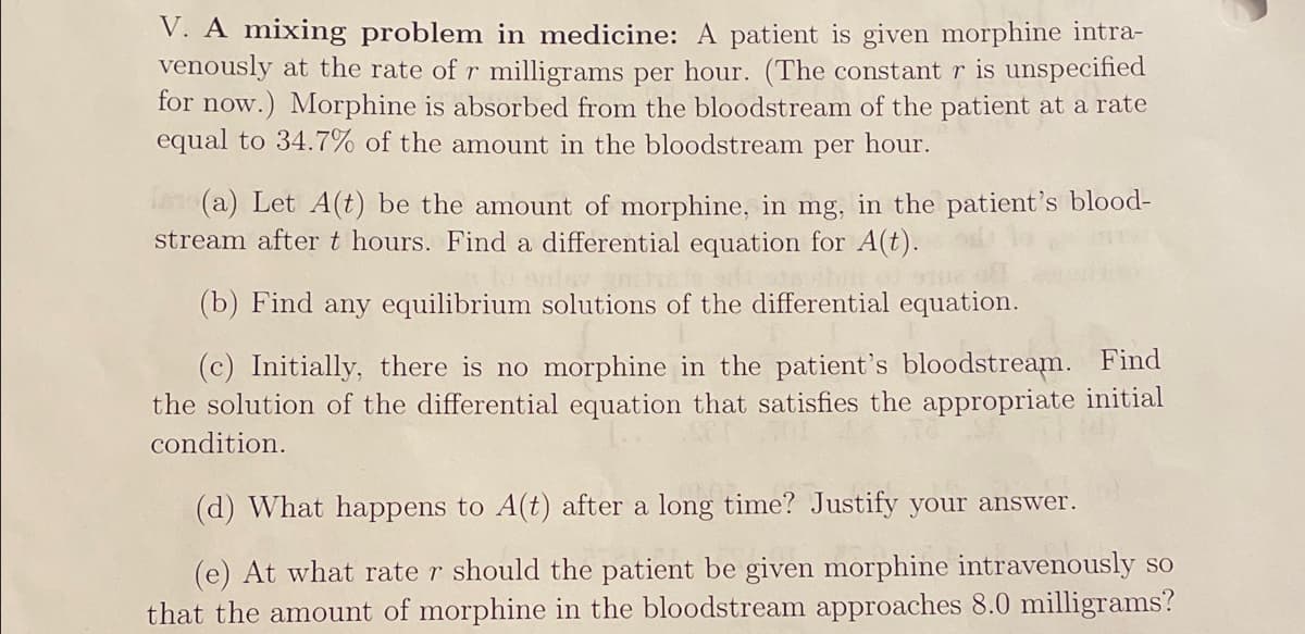 V. A mixing problem in medicine: A patient is given morphine intra-
venously at the rate of r milligrams per hour. (The constant r is unspecified
for now.) Morphine is absorbed from the bloodstream of the patient at a rate
equal to 34.7% of the amount in the bloodstream per hour.
(a) Let A(t) be the amount of morphine, in mg, in the patient's blood-
stream aftert hours. Find a differential equation for A(t).
(b) Find any equilibrium solutions of the differential equation.
(c) Initially, there is no morphine in the patient's bloodstream. Find
the solution of the differential equation that satisfies the appropriate initial
condition.
(d) What happens to A(t) after a long time? Justify your answer.
(e) At what rate r should the patient be given morphine intravenously so
that the amount of morphine in the bloodstream approaches 8.0 milligrams?
