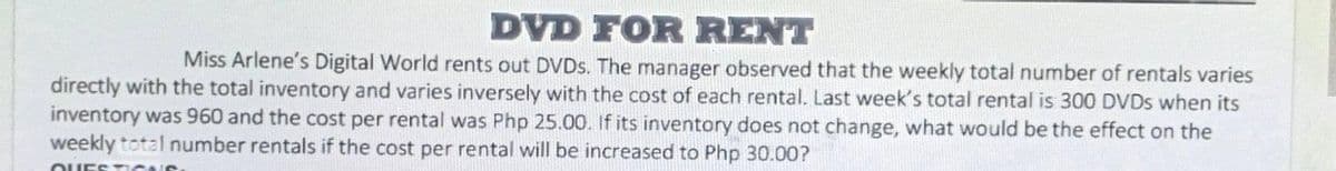 DVD FOR RENT
Miss Arlene's Digital World rents out DVDS. The manager observed that the weekly total number of rentals varies
directly with the total inventory and varies inversely with the cost of each rental. Last week's total rental is 300 DVDS when its
inventory was 960 and the cost per rental was Php 25.00. If its inventory does not change, what would be the effect on the
weekly total number rentals if the cost per rental will be increased to Php 30.00?
OUEST ce
