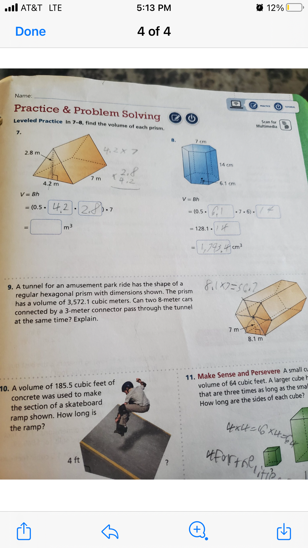 5:13 PM
Done
4 of 4
Name:
Practice & Problem Solving
Leveled Practice In 7-8, find the volume of each prism.
7.
8.
4.2 x 7
2.8 m.
2.8
4.2
AT&T LTE
7 m
4.2 m
V = Bh
= (0.5 4,2
;2.2.8.
m³
=
9. A tunnel for an amusement park ride has the shape of a
regular hexagonal prism with dimensions shown. The prism
has a volume of 3,572.1 cubic meters. Can two 8-meter cars
connected by a 3-meter connector pass through the tunnel
at the same time? Explain.
10. A volume of 185.5 cubic feet of
concrete was used to make
the section of a skateboard
ramp shown. How long is
the ramp?
4 ft
✩
7 cm
V = Bh
14 cm
6.1 cm
= (0.5.₁1
= 128.1.
=
- 1,743,4 cm ³
.7.6).
12%
PRACTICE
Scan for
Multimedia
TUTORIAL
8.1X2=5612
7m
8.1 m
11. Make Sense and Persevere A small CL
volume of 64 cubic feet. A larger cube h
that are three times as long as the smal
How long are the sides of each cube?
4x4=16X4=6x
it for the litio
+