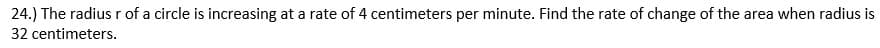 24.) The radiusr of a circle is increasing at a rate of 4 centimeters per minute. Find the rate of change of the area when radius is
32 centimeters.

