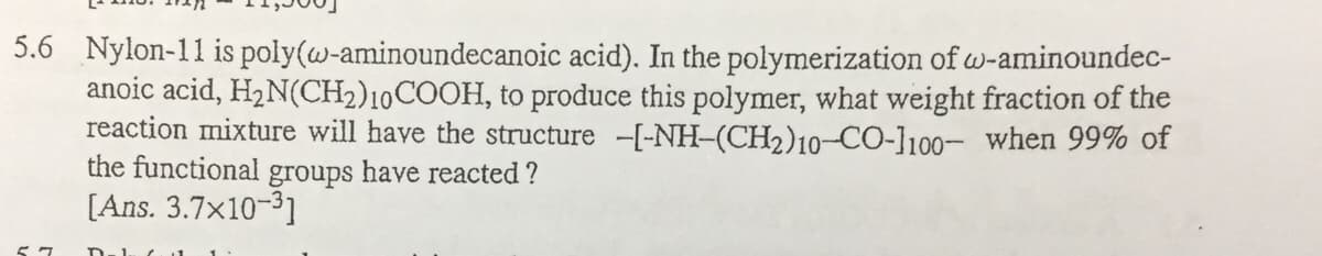 5.6 Nylon-11 is poly(w-aminoundecanoic acid). In the polymerization of w-aminoundec-
anoic acid, H2N(CH2)10COOH, to produce this polymer, what weight fraction of the
reaction mixture will have the structure -[-NH-(CH2)10-CO-l100- when 99% of
the functional groups have reacted ?
[Ans. 3.7x10-31
Sワ
