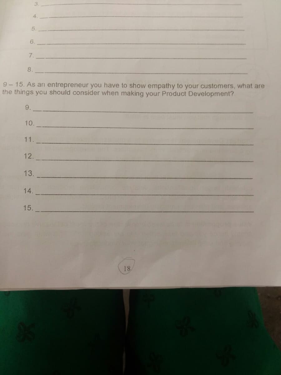 3.
4.
5.
6.
7.
8.
9-15. As arn entrepreneur you have to show empathy to your customers, what are
the things you should consider when making your Product Development?
9.
10.
11.
12.
13.
14.
15.
18

