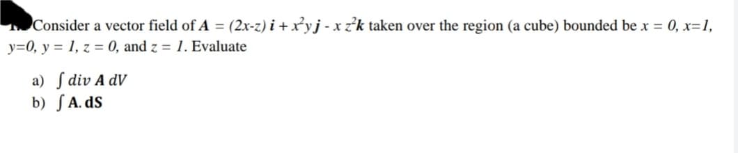 Consider a vector field of A = (2x-z) i + x²yj - x zk taken over the region (a cube) bounded be x = 0, x=1,
y=0, y = 1, z = 0, and z = 1. Evaluate
a) ſ div A dV
b) SA. dS
