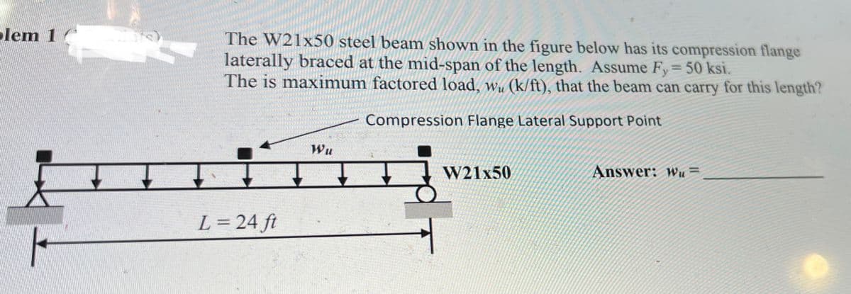 lem 1
The W21x50 steel beam shown in the figure below has its compression flange
laterally braced at the mid-span of the length. Assume Fy= 50 ksi.
The is maximum factored load, wu (k/ft), that the beam can carry for this length?
Compression Flange Lateral Support Point
Wu
W21x50
Answer: wu =
L= 24 ft
