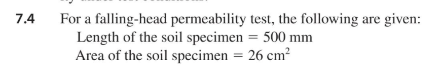 For a falling-head permeability test, the following are given:
Length of the soil specimen
Area of the soil specimen = 26 cm?
7.4
500 mm
%3D
