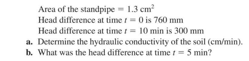 Area of the standpipe = 1.3 cm?
Head difference at time t = 0 is 760 mm
%3D
Head difference at time t = 10 min is 300 mm
a. Determine the hydraulic conductivity of the soil (cm/min).
b. What was the head difference at time t = 5 min?
