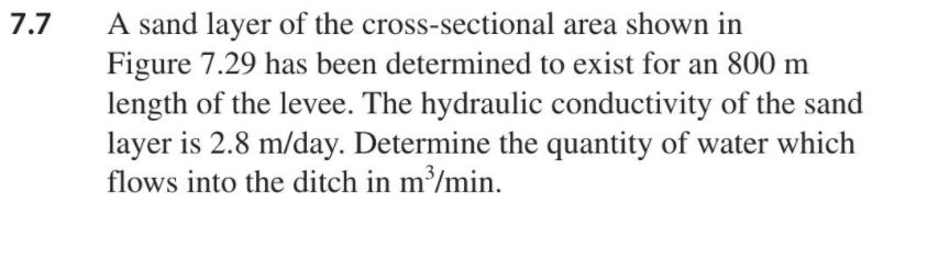 A sand layer of the cross-sectional area shown in
Figure 7.29 has been determined to exist for an 800 m
length of the levee. The hydraulic conductivity of the sand
layer is 2.8 m/day. Determine the quantity of water which
flows into the ditch in m³/min.
7.7
