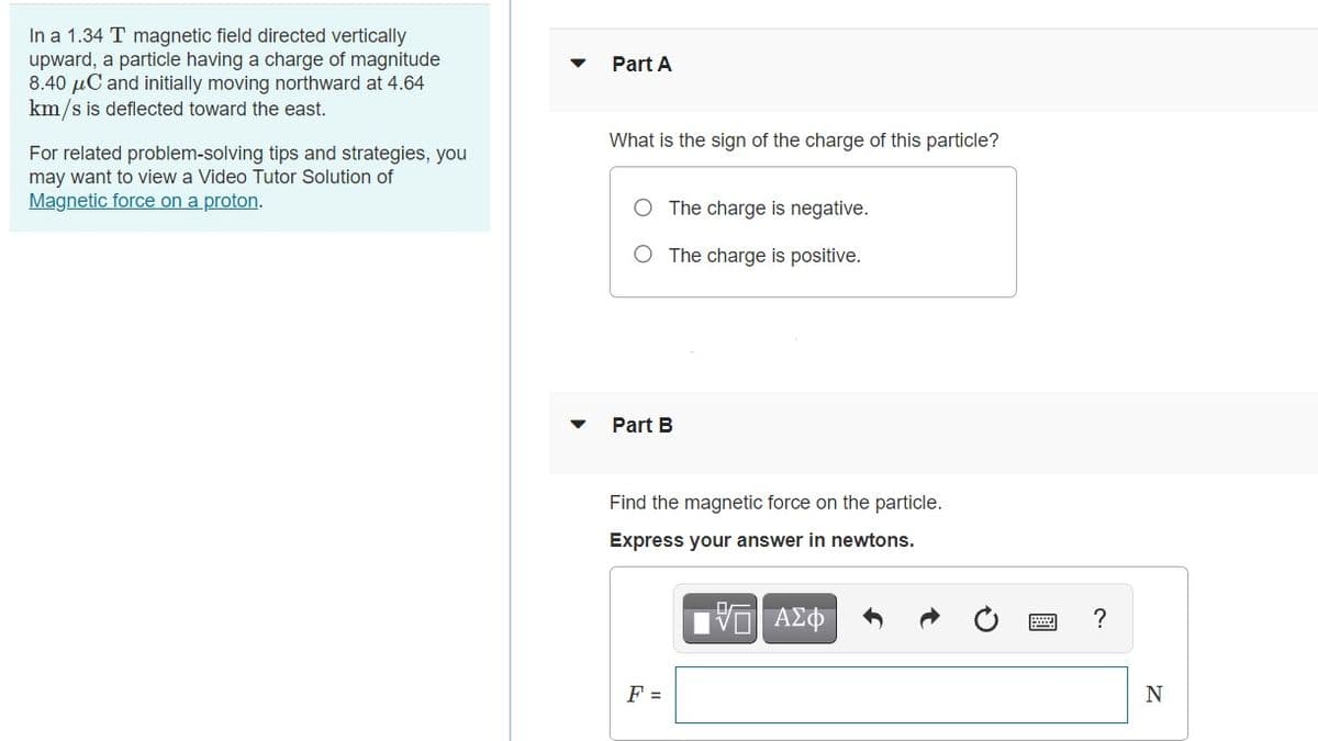 In a 1.34 T magnetic field directed vertically
upward, a particle having a charge of magnitude
8.40 µC and initially moving northward at 4.64
km/s is deflected toward the east.
Part A
What is the sign of the charge of this particle?
For related problem-solving tips and strategies, you
may want to view a Video Tutor Solution of
Magnetic force on a proton.
The charge is negative.
O The charge is positive.
Part B
Find the magnetic force on the particle.
Express your answer in newtons.
IV ΑΣΦ
?
F =
