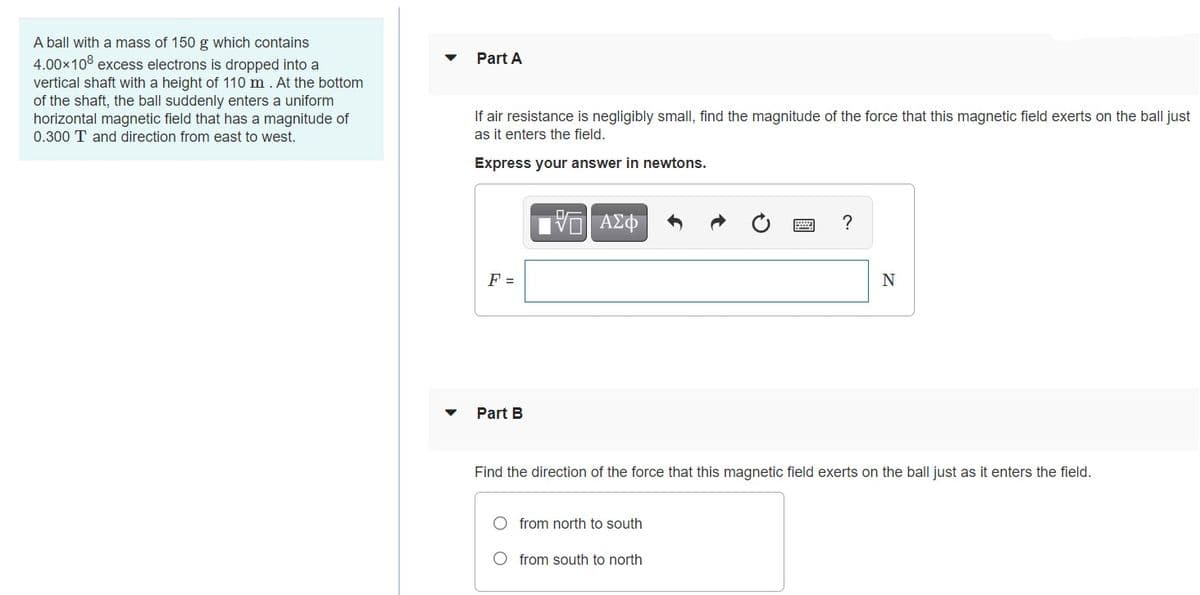 A ball with a mass of 150 g which contains
4.00x108 excess electrons is dropped into a
Part A
vertical shaft with a height of 110 m . At the bottom
of the shaft, the ball suddenly enters a uniform
horizontal magnetic field that has a magnitude of
0.300 T and direction from east to west.
If air resistance is negligibly small, find the magnitude of the force that this magnetic field exerts on the ball just
as it enters the field.
Express your answer in newtons.
?
F =
N
Part B
Find the direction of the force that this magnetic field exerts on the ball just as it enters the field.
from north to south
O from south to north
