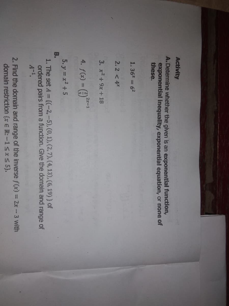 Activity
A.Determine whether the given is an exponential function,
exponential inequality, exponential equation, or none of
these.
1.36* = 62
2 < 4*
3. x + 9x + 18
2x-1
4. f(x) = (
5. y = x2 +5
B.
1. The set A ((-2,-5), (0,1), (2,7), (4, 13), (6, 19) ) of
ordered pairs from a function. Give the domain and range of
A-4.
2. Find the domain and range of the inverse f(x) = 2x-3 with
domain restriction {x E R: -15x S 5}.
%3D
