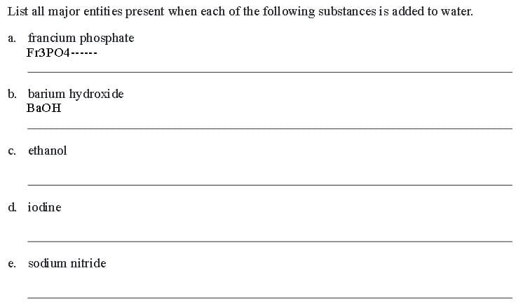 List all major entities present when each of the following substances is added to water.
a. francium phosphate
F13PO4------
b. barium hydroxide
BaOH
C. ethanol
d. iodine
e.
sodium nitride