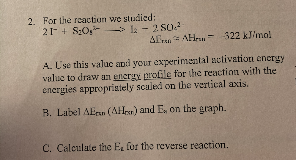 2. For the reaction we studied:
21- + S20g?-
–> I2 + 2 SO42-
AETX AHrxn = -322 kJ/mol
%3D
A. Use this value and your experimental activation energy
value to draw an energy profile for the reaction with the
energies appropriately scaled on the vertical axis.
B. Label AErxn (AHrxn) and Ea on the graph.
C. Calculate the Ea for the reverse reaction.
