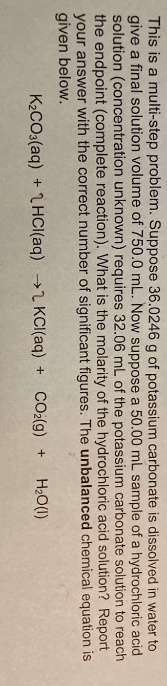 This is a multi-step problem. Suppose 36.0246 g of potassium carbonate is dissolved in water to
give a final solution volume of 750.0 mL. Now suppose a 50.00 mL sample of a hydrochloric acid
solution (concentration unknown) requires 32.06 mL of the potassium carbonate solution to reach
the endpoint (complete reaction). What is the molarity of the hydrochloric acid solution? Report
your answer with the correct number of significant figures. The unbalanced chemical equation is
given below.
K2CO3(aq) + 1 HCI(aq) →2 KCI(aq) +
CO2(g) +
H20(1)
