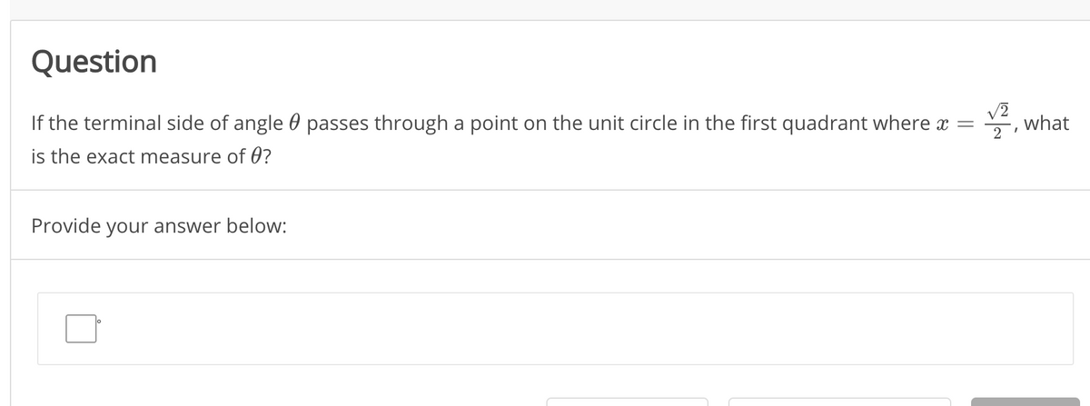 Question
If the terminal side of angle 0 passes through a point on the unit circle in the first quadrant where x =
부, what
is the exact measure of 0?
Provide your answer below:
