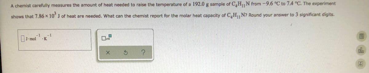 11
A chemist carefully measures the amount of heat needed to raise the temperature of a 192.0 g sample of C4H₁1 N from -9.6 °C to 7.4 °C. The experiment
shows that 7.86 x 10³ J of heat are needed. What can the chemist report for the molar heat capacity of CH₁,N? Round your answer to 3 significant digits.
-1
-1
J.
J.mol¹¹.K
x10
X
$
?