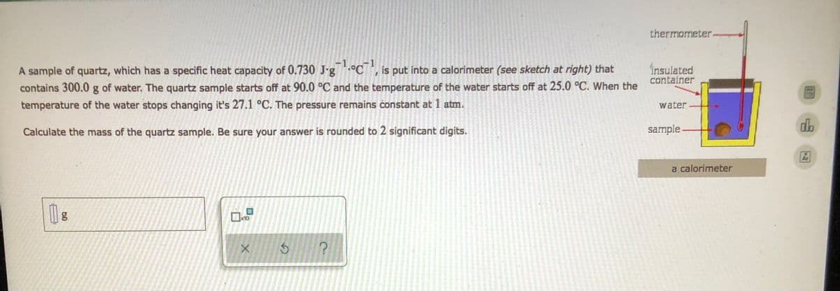 thermometer.
insulated
container
A sample of quartz, which has a specific heat capacity of 0.730 J-goC, is put into a calorimeter (see sketch at right) that
contains 300.0 g of water. The quartz sample starts off at 90.0 °C and the temperature of the water starts off at 25.0 °C. When the
temperature of the water stops changing it's 27.1 °C. The pressure remains constant at 1 atm.
water
Calculate the mass of the quartz sample. Be sure your answer is rounded to 2 significant digits.
0
x10
X
?
a
sample
a calorimeter
do
F