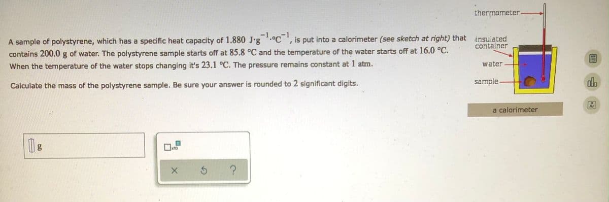 thermometer-
A sample of polystyrene, which has a specific heat capacity of 1.880 J-g¹C¹, is put into a calorimeter (see sketch at right) that insulated
container
contains 200.0 g of water. The polystyrene sample starts off at 85.8 °C and the temperature of the water starts off at 16.0 °C.
When the temperature of the water stops changing it's 23.1 °C. The pressure remains constant at 1 atm.
water.
Calculate the mass of the polystyrene sample. Be sure your answer is rounded to 2 significant digits.
g
x10
X
5 ?
sample
a calorimeter
do