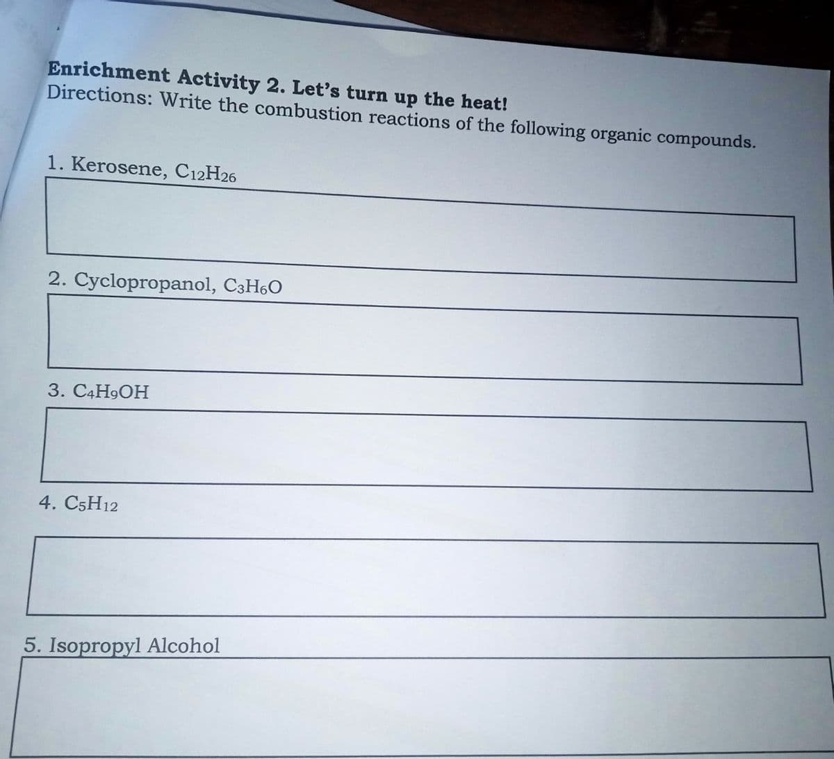 Enrichment Activity 2. Let's turn up the heat!
Directions: Write the combustion reactions of the following organic compounds.
1. Kerosene, C12H26
2. Cyclopropanol, C3H60
3. C4H9OH
4. C5H12
5. Isopropyl Alcohol
