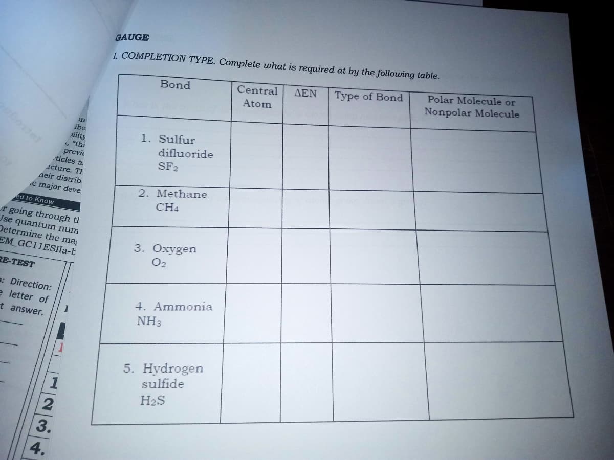 GAUGE
I. COMPLETION TYPE. Complete what is required at by the following table.
Polar Molecule or
ΔΕΝ
Type of Bond
Bond
Central
Nonpolar Molecule
Atom
on
ibe
Jility
"thi
previe
ticles a
1. Sulfur
difluoride
SF2
icture. TI
neir distrib
2. Methane
CH4
e major deve.
ed to Know
r going through tl
Use quantum num
Determine the ma
EM GC11ESIIA-t
3. Oxygen
O2
RE-TEST
s: Direction:
e letter of
4. Ammonia
t answer.
NH3
5. Hydrogen
sulfide
H2S
3.
4.
