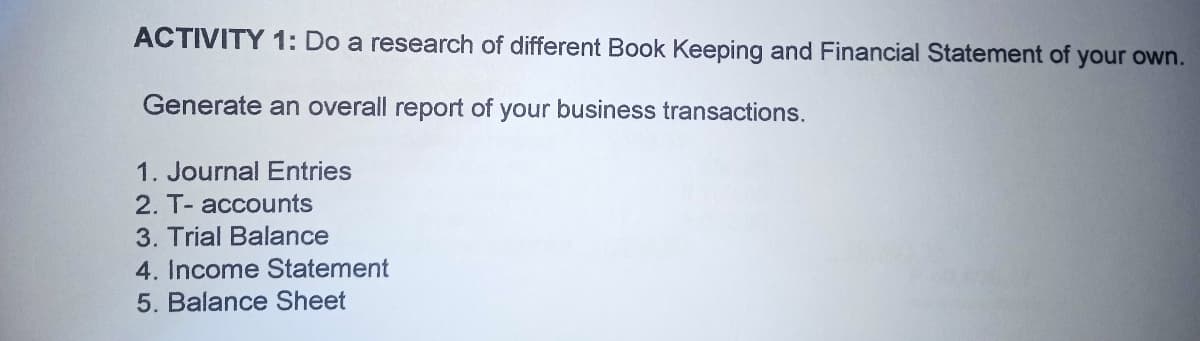 ACTIVITY 1: Do a research of different Book Keeping and Financial Statement of your own.
Generate an overall report of your business transactions.
1. Journal Entries
2. T- accounts
3. Trial Balance
4. Income Statement
5. Balance Sheet
