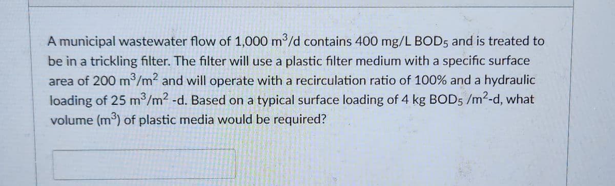 A municipal wastewater flow of 1,000 m³/d contains 400 mg/L BOD5 and is treated to
be in a trickling filter. The filter will use a plastic filter medium with a specific surface
area of 200 m³/m² and will operate with a recirculation ratio of 100% and a hydraulic
loading of 25 m³/m² -d. Based on a typical surface loading of 4 kg BOD5 /m²-d, what
volume (m³) of plastic media would be required?