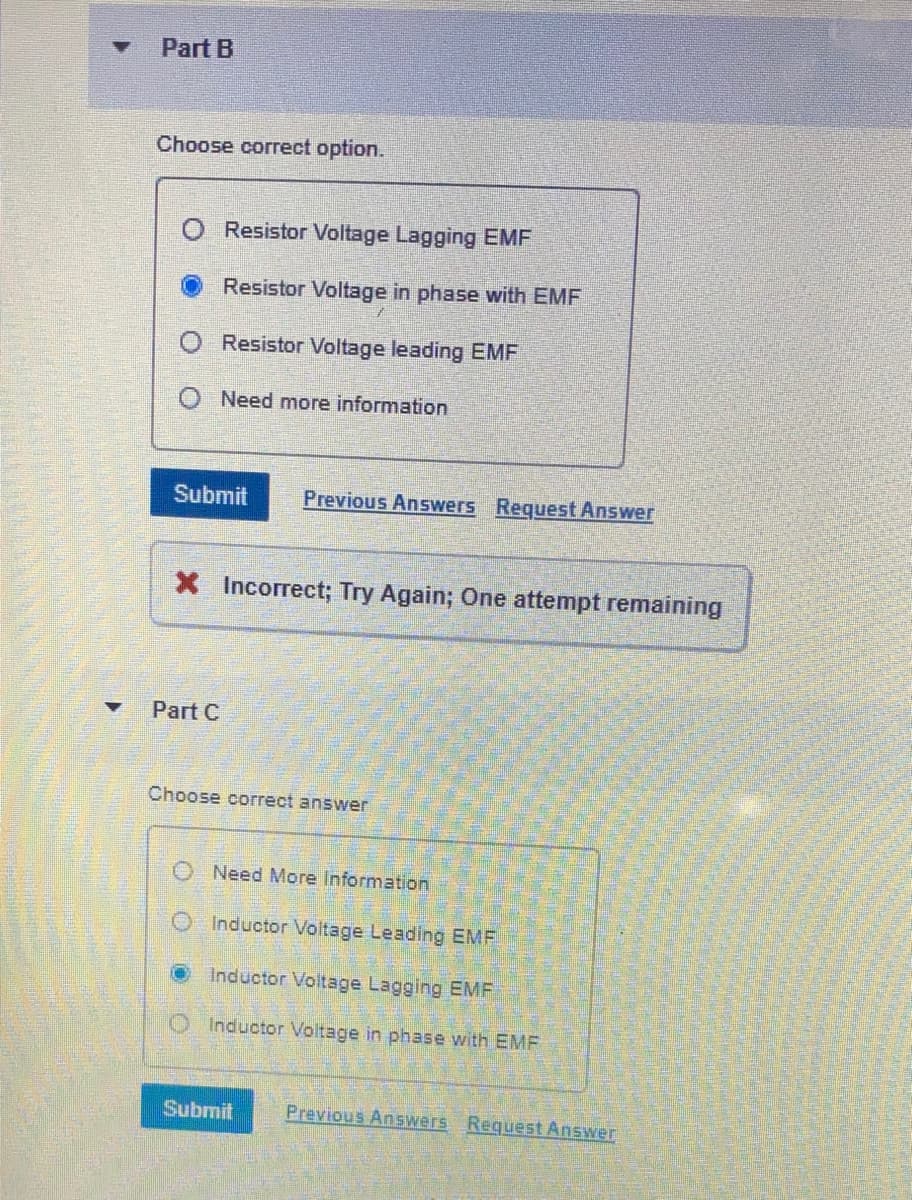 Part B
Choose correct option.
Resistor Voltage Lagging EMF
Resistor Voltage in phase with EMF
Resistor Voltage leading EMF
O Need more information
Submit
Previous Answers Request Answer
Incorrect; Try Again; One attempt remaining
Part C
Choose correct answer
O Need More Information
Inductor Voltage Leading EMF
OInductor Voltage Lagging EMF
O Inductor Voltage in phase with EMF
Submit
Previous Answers Request Answer
