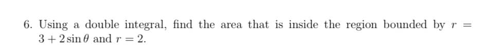 6. Using a double integral, find the area that is inside the region bounded by r =
3+2 sin and r = 2.