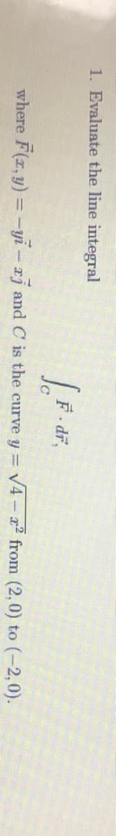 1. Evaluate the line integral
F dr,
where F(r, y) = -yi- rj and C is the curve y = v4-r from (2,0) to (-2,0).
