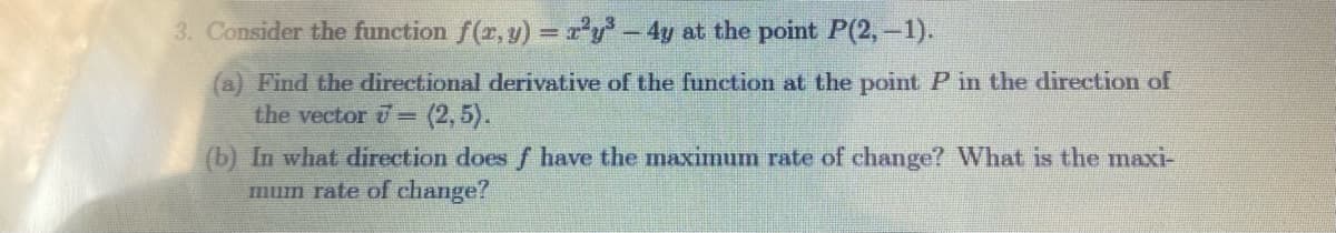 3. Consider the function f(z, y) = r'y - 4y at the point P(2, -1).
(a) Find the dlirectional derivative of the function at the point P in the direction of
the vector = (2,5).
(b) In what direction does f have the maximum rate of change? What is the maxi-
mum rate of change?
