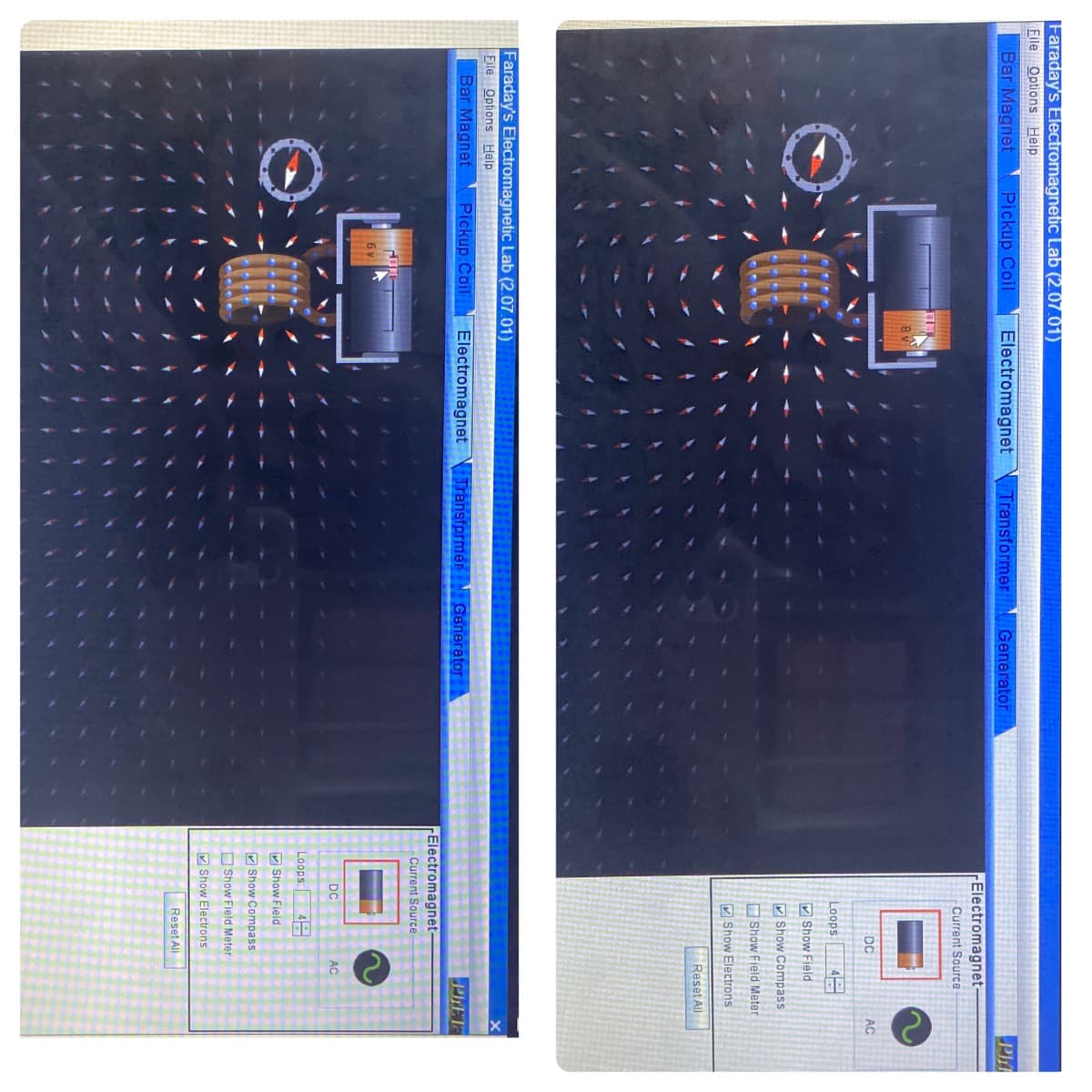Faraday's Electromagnetic Lab (2.07.01)
File Options Help
Bar Magnet
Pickup Coil
Electromagnet
Transformer Generator
Phi
rElectromagnet
Current Source
DC
AC
Loops
4
V Show Field
V Show Compass
O Show Field Meter
V Show Electrons
Reset All
Faraday's Electromagnetic Lab (2.07.01)
Eile Options Help
Bar Magnet
Pickup Coil
Electromagnet \ TransformerEN Generator
PLET
Electromagnet-
Current Source
DC
AC
Loops:
4
V Show Field
M Show Compass
O Show Field Meter
V Show Electrons
Reset All
