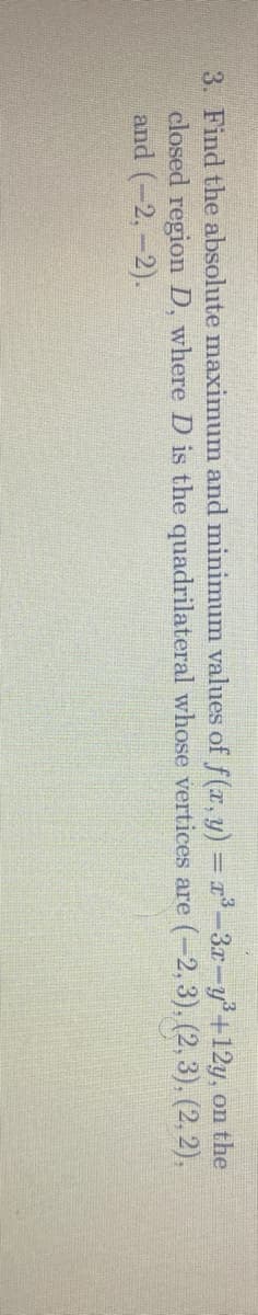 3. Find the absolute maximum and minimum values of f(r. y) = r-3r-y'+12y, on the
closed region D, where D is the quadrilateral whose vertices are (-2, 3), (2, 3), (2, 2),
and (-2,-2).
