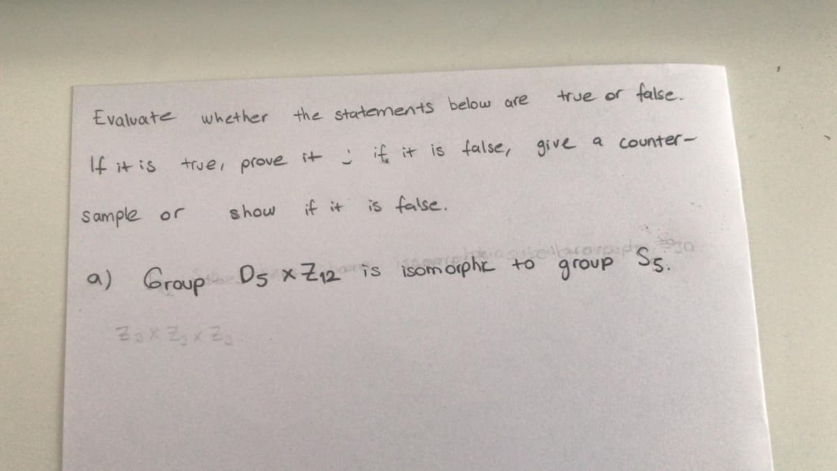 true or false.
Evaluate whether
the statements below are
If it is
C if it is false, give a counter-
truei prove
it
Sample or
show
if it
is false.
a) Group D5 x Z12 is isom orphc to
group
Ss.
