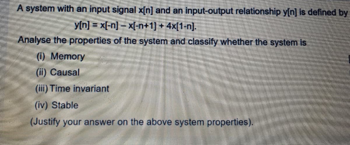 A system with an input signal x[n] and an input-output relationship y[n] is defined by
y[n] = x[-n] - x[-n+1] + 4x[1-n].
Analyse the properties of the system and classify whether the system is
(i) Memory
(ii) Causal
(i) Time invariant
(iv) Stable
(Justify your answer on the above system properties).
