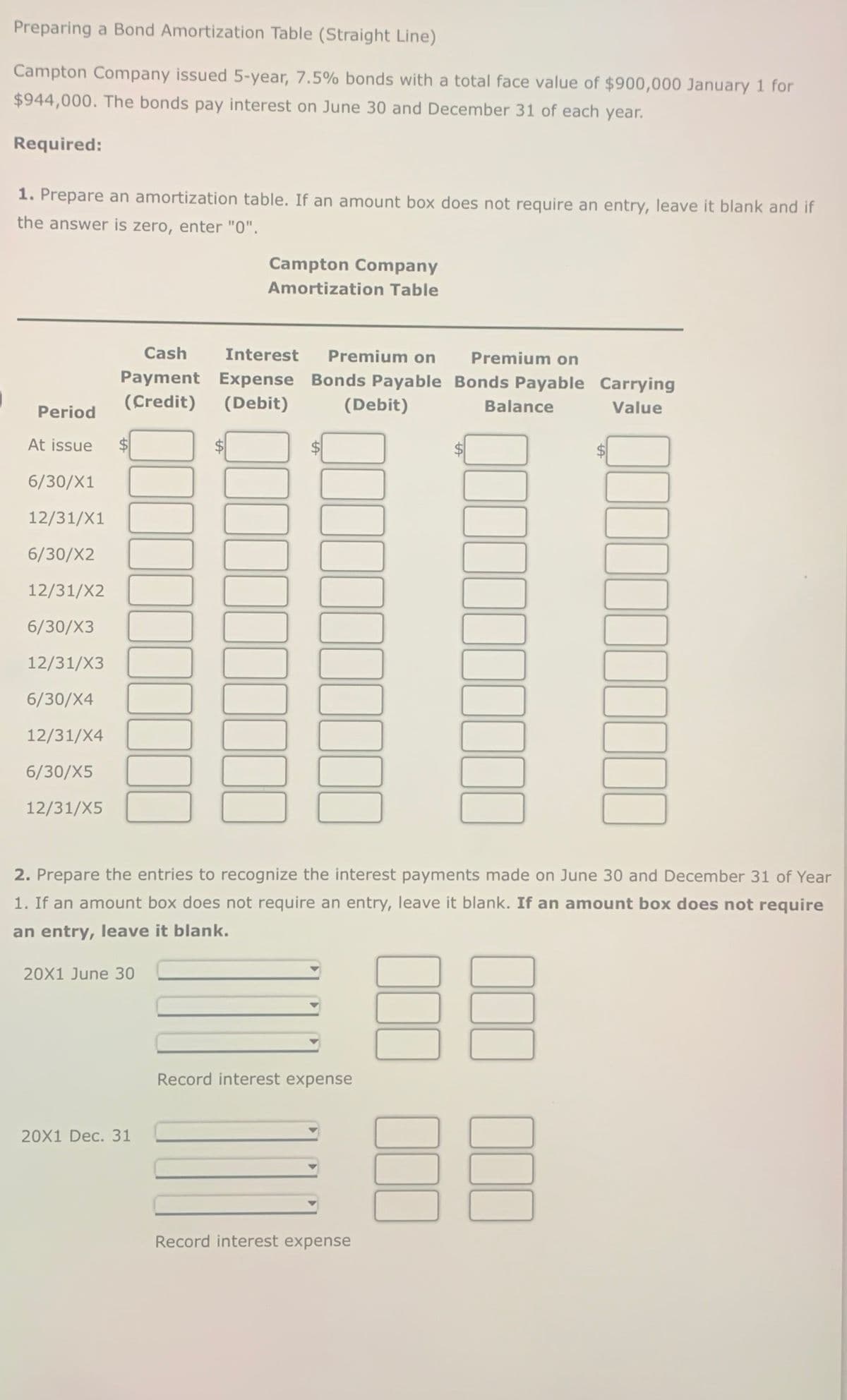 Preparing a Bond Amortization Table (Straight Line)
Campton Company issued 5-year, 7.5% bonds with a total face value of $900,000 January 1 for
$944,000. The bonds pay interest on June 30 and December 31 of each year.
Required:
1. Prepare an amortization table. If an amount box does not require an entry, leave it blank and if
the answer is zero, enter "0".
Campton Company
Amortization Table
Cash
Interest Premium on
Payment Expense Bonds Payable
(Credit)
(Debit)
Period
At issue
$
6/30/X1
12/31/X1
6/30/X2
12/31/X2
6/30/X3
12/31/X3
6/30/X4
12/31/X4
6/30/X5
12/31/X5
(Debit)
Premium on
Bonds Payable Carrying
Balance
Value
2. Prepare the entries to recognize the interest payments made on June 30 and December 31 of Year
1. If an amount box does not require an entry, leave it blank. If an amount box does not require
an entry, leave it blank.
20X1 June 30
20X1 Dec. 31
Record interest expense
Record interest expense
BB
88