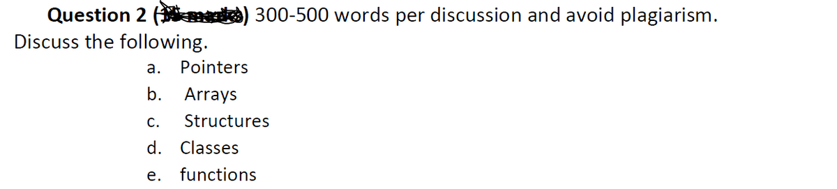 Question 2 ( d) 300-500 words per discussion and avoid plagiarism.
Discuss the following.
a.
Pointers
b.
Arrays
С.
Structures
d. Classes
е.
functions
