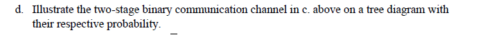 d. Illustrate the two-stage binary communication channel in c. above on a tree diagram with
their respective probability.
