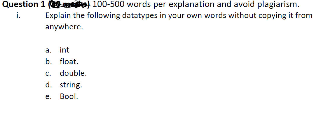 Question 1 ( ) 100-500 words per explanation and avoid plagiarism.
Explain the following datatypes in your own words without copying it from
i.
anywhere.
а.
int
b. float.
С.
double.
d. string.
е.
Вool.
