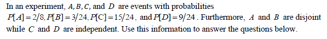 In an experiment, A, B,C, and D are events with probabilities
P[A] = 2/8, P[B]= 3/24, P[C] =15/24, and P[D]=9/24. Furthermore, A and B are disjoint
while C and D are independent. Use this information to answer the questions below.
