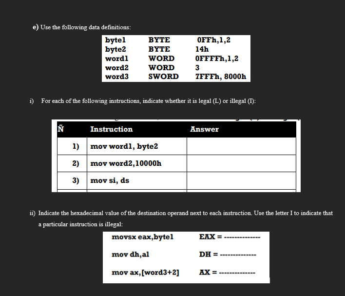 e) Use the following data definitions:
bytel
byte2
BYTE
ОFFH,1,2
BYTE
14h
wordl
WORD
OFFFFH,1,2
word2
WORD
3
word3
SWORD
ZFFFH, 8000h
i) For each of the following instructions, indicate whether it is legal (L) or illegal (T):
Instruction
Answer
1) mov wordl, byte2
2) mov word2,10000h
3) mov si, ds
i) Indicate the hexadecimal value of the destination operand next to each instruction. Use the letter I to indicate that
a particular instruction is illegal:
movsx eax,bytel
EAX =
mov dh,al
DH =
mov ax, [word3+2]
AX = ---
%3D
