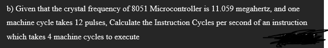 b) Given that the crystal frequency of 8051 Microcontroller is 11.059 megahertz, and one
machine cycle takes 12 pulses, Calculate the Instruction Cycles per second of an instruction
which takes 4 machine cycles to execute
