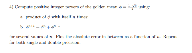 4) Compute positive integer powers of the golden mean o = ty5
using:
a. product of o with itself n times;
b. øn+1 = 4" + Ør-1
for several values of n. Plot the absolute error in between as a function of n. Repeat
for both single and double precision.
