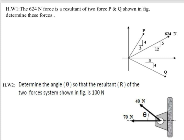 H.W1:The 624 N force is a resultant of two force P & Q shown in fig.
determine these forces.
P
624 N
5
12
3
H.W2: Determine the angle ( 0) so that the resultant (R) of the
two forces system shown in fig. is 100 N
40 N
70 N
