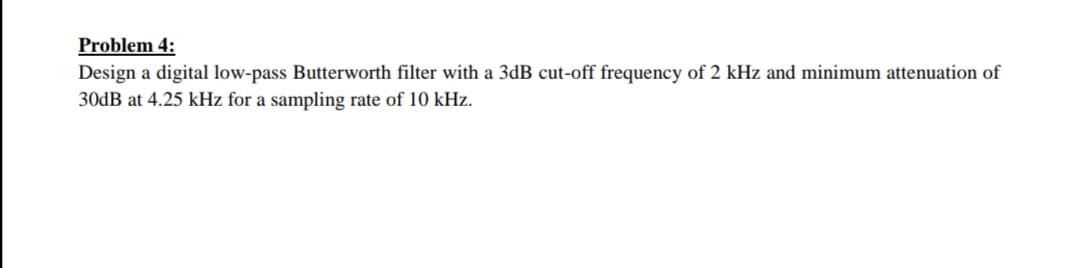 Problem 4:
Design a digital low-pass Butterworth filter with a 3dB cut-off frequency of 2 kHz and minimum attenuation of
30dB at 4.25 kHz for a sampling rate of 10 kHz.
