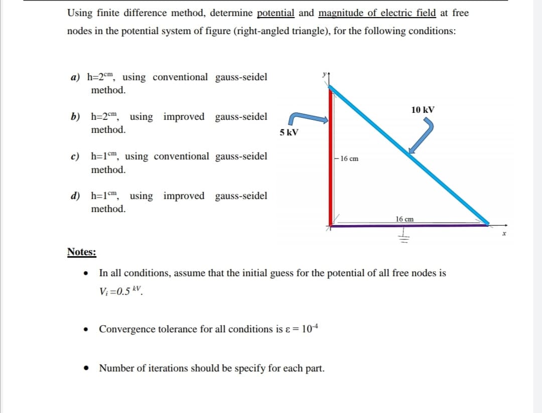 Using finite difference method, determine potential and magnitude of electric field at free
nodes in the potential system of figure (right-angled triangle), for the following conditions:
a) h=2cm, using conventional gauss-seidel
method.
10 kV
b) h=2em, using improved gauss-seidel
method.
5 kV
c)
h=1em, using conventional gauss-seidel
-16 cm
method.
d) h=1m, using improved gauss-seidel
method.
16 cm
Notes:
In all conditions, assume that the initial guess for the potential of all free nodes is
V; =0.5 kV.
Convergence tolerance for all conditions is ɛ = 104
Number of iterations should be specify for each part.
