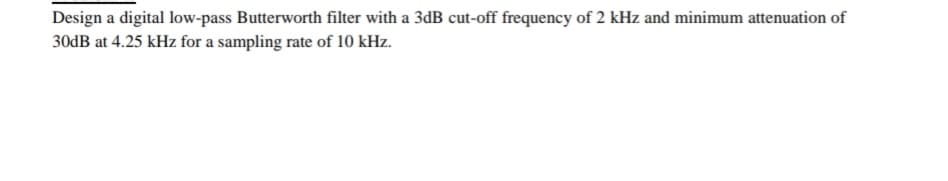 Design a digital low-pass Butterworth filter with a 3dB cut-off frequency of 2 kHz and minimum attenuation of
30DB at 4.25 kHz for a sampling rate of 10 kHz.
