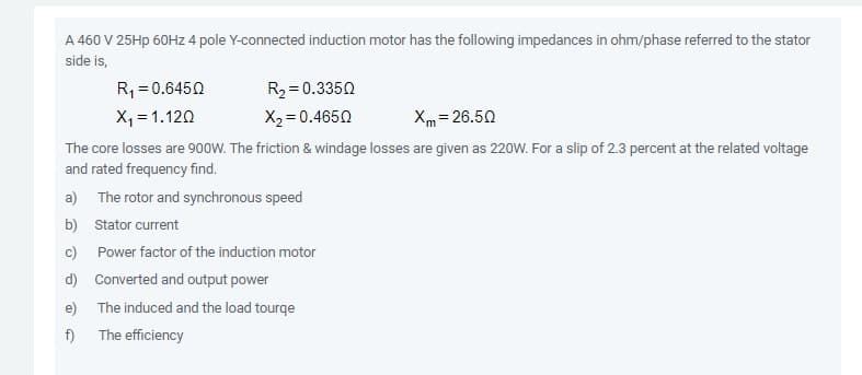 A 460 V 25HP 60HZ 4 pole Y-connected induction motor has the following impedances in ohm/phase referred to the stator
side is,
R, = 0.6450
R2 = 0.3350
X, = 1.120
X2 = 0.4650
Xm = 26.50
The core losses are 900W. The friction & windage losses are given as 220W. For a slip of 2.3 percent at the related voltage
and rated frequency find.
a) The rotor and synchronous speed
b) Stator current
c)
Power factor of the induction motor
d) Converted and output power
e)
The induced and the load tourqe
f)
The efficiency
