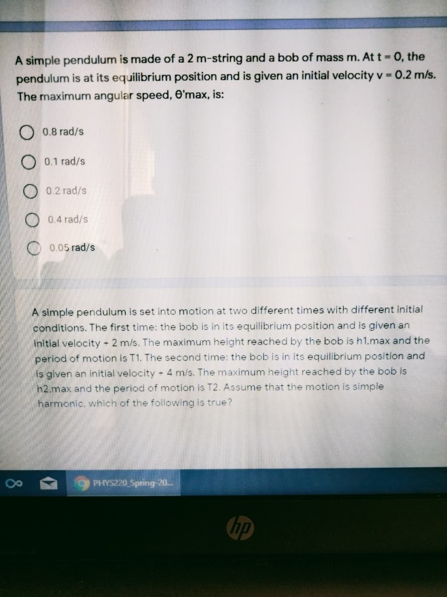 A simple pendulum is made of a 2 m-string and a bob of mass m. At t = 0, the
pendulum is at its equilibrium position and is given an initial velocity v = 0.2 m/s.
The maximum angular speed, e'max, is:
0.8 rad/s
0.1 rad/s
0.2 rad/s
0.4 rad/s
O 0.05 rad/s
A simple pendulum is set into motion at two different times with different initial
conditions. The first time: the bob is in its equilibrium position and is given an
initial velocity - 2 m/s. The maximum height reached by the bob is h1.max and the
period of motion is T1. The second time: the bob is in its equilibrium position and
is given an initial velocity - 4 m/s. The maximum height reached by the bob is
h2,max and the period of motion is T2. Assume that the motion is simple
harmonic. which of the following is true?
O PHYS220 Spring-20..
hp
8
