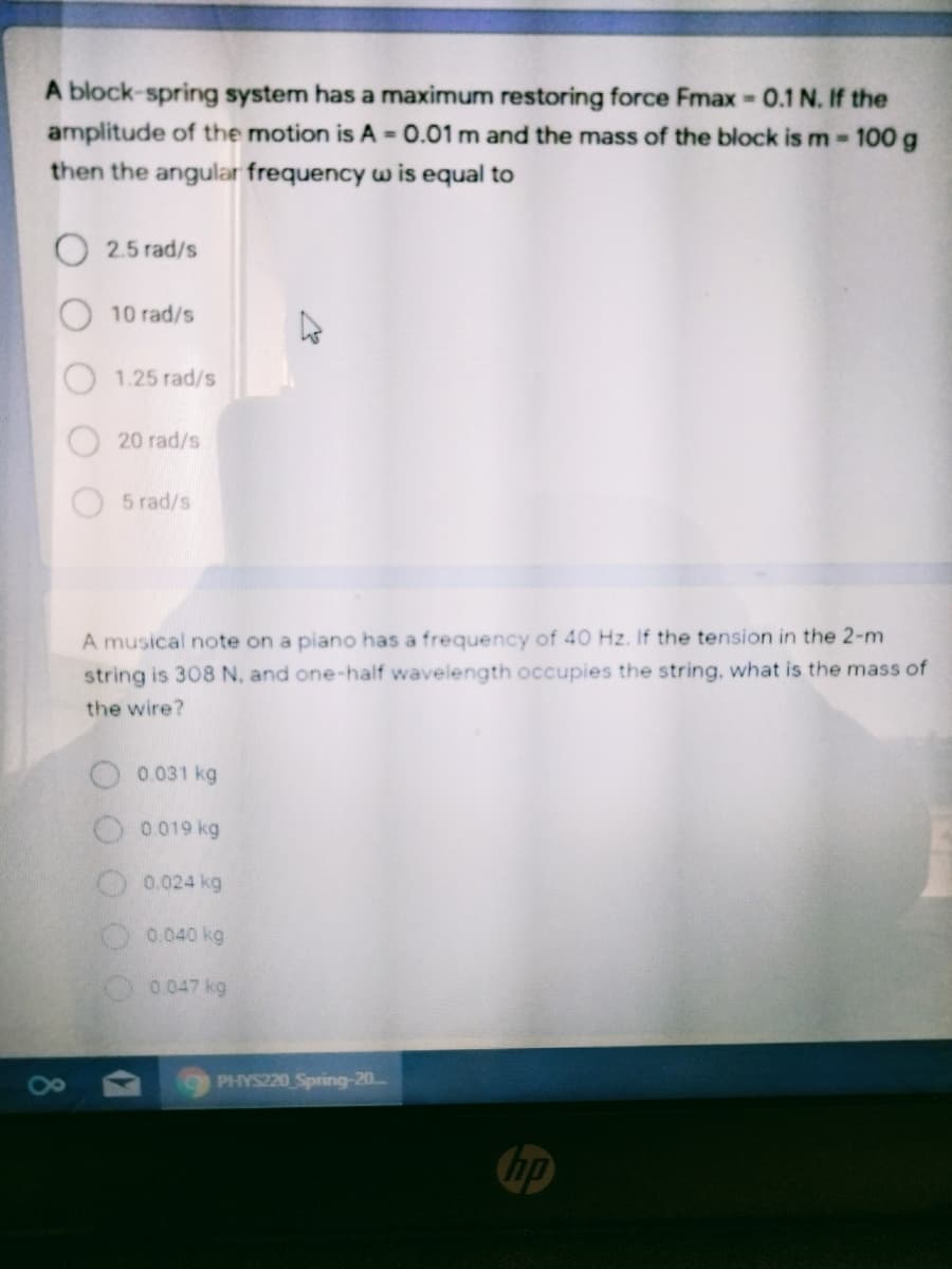 A block-spring system has a maximum restoring force Fmax 0.1 N. If the
amplitude of the motion is A = 0.01 m and the mass of the block is m-100 g
then the angular frequency w is equal to
2.5 rad/s
10 rad/s
1.25 rad/s
20 rad/s
5 rad/s
A musical note on a piano has a frequency of 40 Hz. If the tension in the 2-m
string is 308 N. and one-half wavelength occupies the string, what is the mass of
the wire?
0.031 kg
O 0019 kg
O0.024 kg
0.040 kg
0.047 kg
PHYS220 Spring-20..
hp
