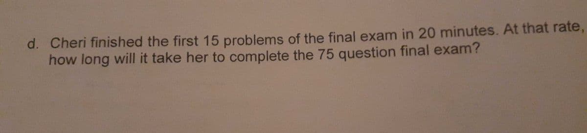 d. Cheri finished the first 15 problems of the final exam in 20 minutes. At that rate,
how long will it take her to complete the 75 question final exam?
